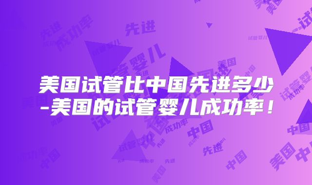 美国试管比中国先进多少-美国的试管婴儿成功率!