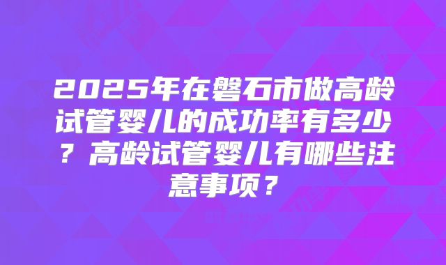 2025年在磐石市做高龄试管婴儿的成功率有多少？高龄试管婴儿有哪些注意事项？