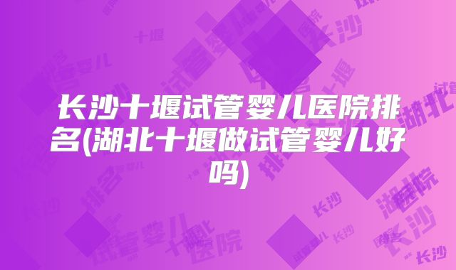 长沙十堰试管婴儿医院排名(湖北十堰做试管婴儿好吗)