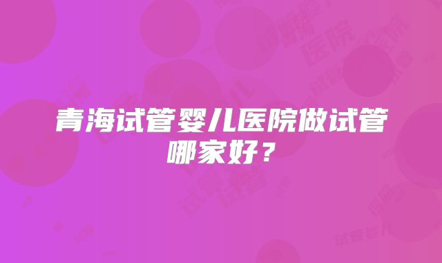 青海试管婴儿医院做试管哪家好？
