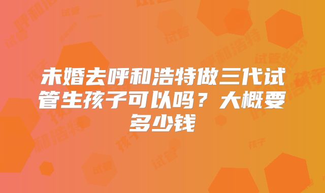 未婚去呼和浩特做三代试管生孩子可以吗？大概要多少钱