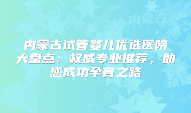 内蒙古试管婴儿优选医院大盘点:权威专业推荐,助您成功孕育之路