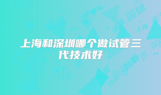 上海和深圳哪个做试管三代技术好
