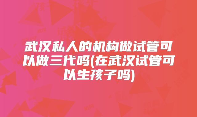 武汉私人的机构做试管可以做三代吗(在武汉试管可以生孩子吗)