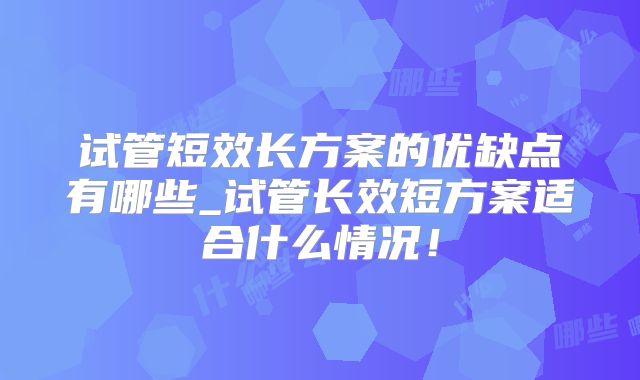试管短效长方案的优缺点有哪些_试管长效短方案适合什么情况!