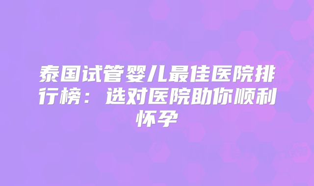 泰国试管婴儿最佳医院排行榜：选对医院助你顺利怀孕
