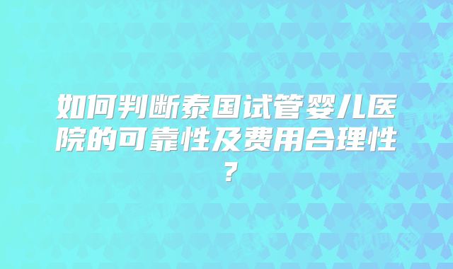 如何判断泰国试管婴儿医院的可靠性及费用合理性？