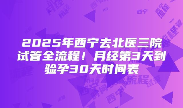 2025年西宁去北医三院试管全流程!月经第3天到验孕30天时间表