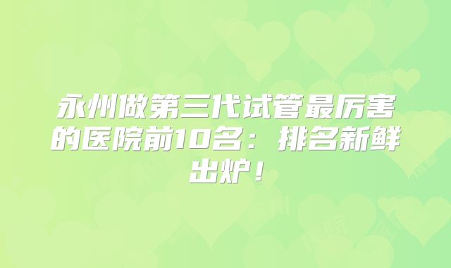永州做第三代试管最厉害的医院前10名：排名新鲜出炉！