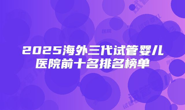 2025海外三代试管婴儿医院前十名排名榜单
