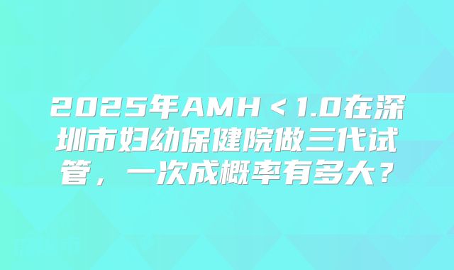 2025年AMH＜1.0在深圳市妇幼保健院做三代试管，一次成概率有多大？