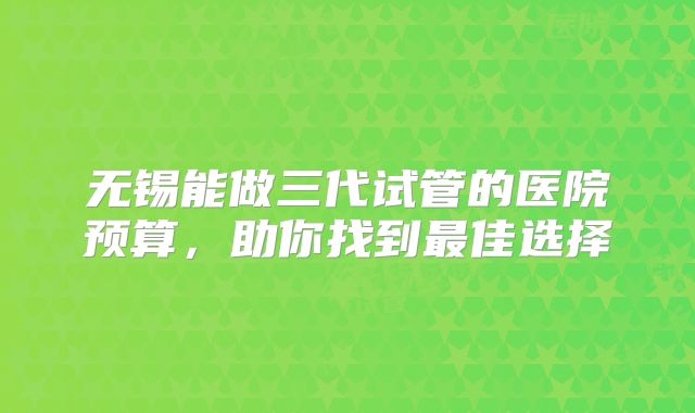 无锡能做三代试管的医院预算,助你找到最佳选择