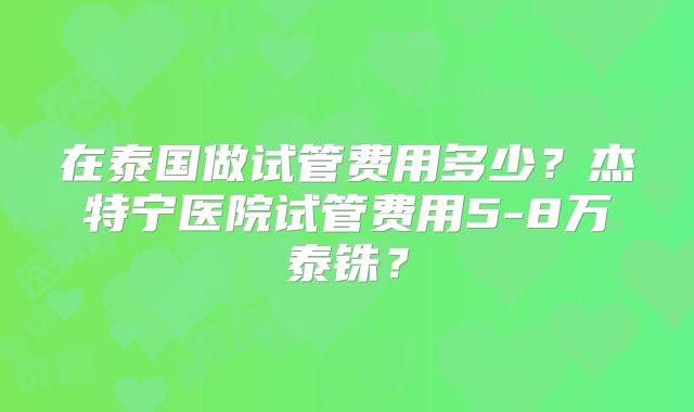 在泰国做试管费用多少？杰特宁医院试管费用5-8万泰铢？