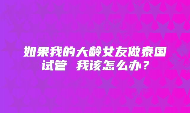如果我的大龄女友做泰国试管 我该怎么办?