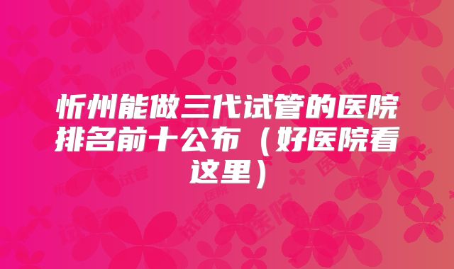 忻州能做三代试管的医院排名前十公布（好医院看这里）