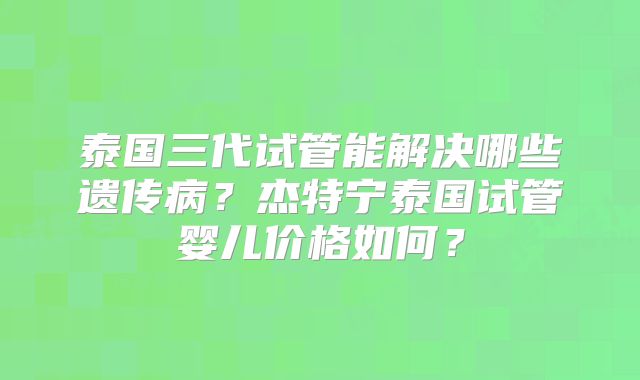 泰国三代试管能解决哪些遗传病？杰特宁泰国试管婴儿价格如何？