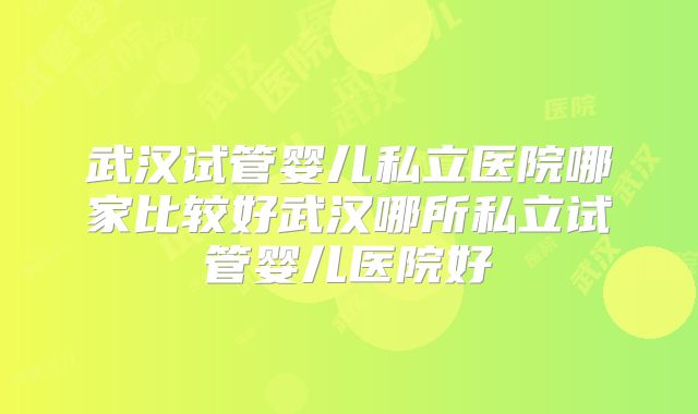 武汉试管婴儿私立医院哪家比较好武汉哪所私立试管婴儿医院好