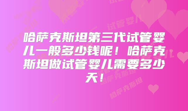 哈萨克斯坦第三代试管婴儿一般多少钱呢！哈萨克斯坦做试管婴儿需要多少天！