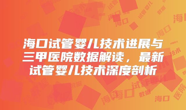 海口试管婴儿技术进展与三甲医院数据解读,最新试管婴儿技术深度剖析