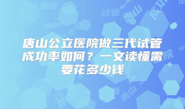 唐山公立医院做三代试管成功率如何？一文读懂需要花多少钱