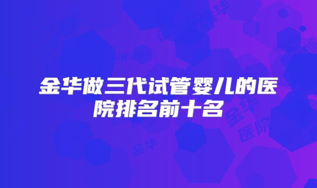 金华做三代试管婴儿的医院排名前十名