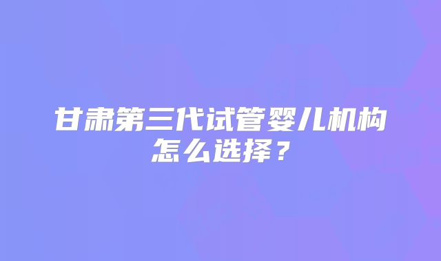 甘肃第三代试管婴儿机构怎么选择？