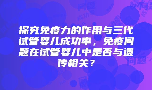 探究免疫力的作用与三代试管婴儿成功率,免疫问题在试管婴儿中是否与遗传相关?