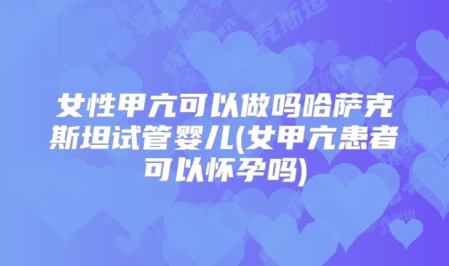 女性甲亢可以做吗哈萨克斯坦试管婴儿(女甲亢患者可以怀孕吗)