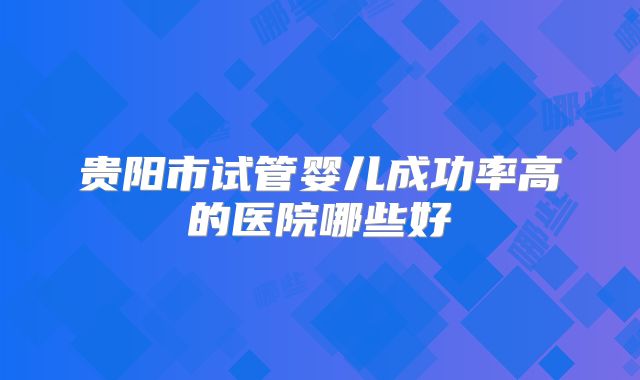 贵阳市试管婴儿成功率高的医院哪些好