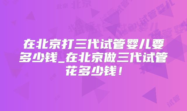 在北京打三代试管婴儿要多少钱_在北京做三代试管花多少钱！