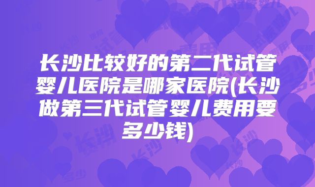 长沙比较好的第二代试管婴儿医院是哪家医院(长沙做第三代试管婴儿费用要多少钱)