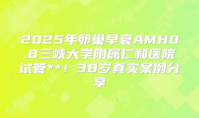 2025年卵巢早衰AMH0.8三峡大学附属仁和医院试管**！38岁真实案例分享