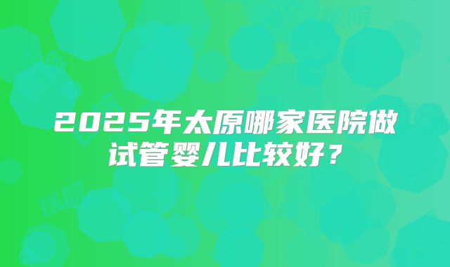 2025年太原哪家医院做试管婴儿比较好?