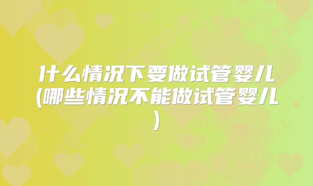 什么情况下要做试管婴儿(哪些情况不能做试管婴儿)