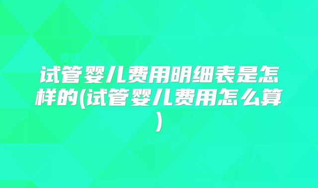 试管婴儿费用明细表是怎样的(试管婴儿费用怎么算)