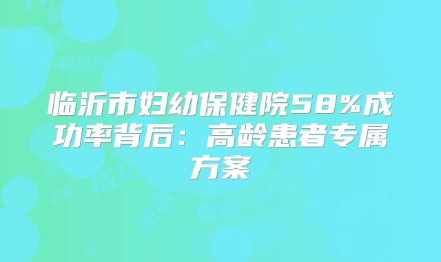 临沂市妇幼保健院58%成功率背后：高龄患者专属方案