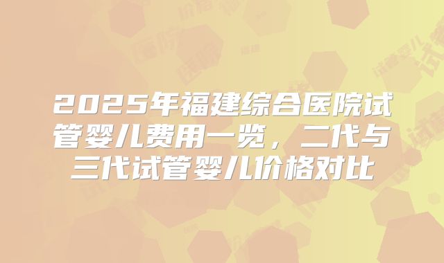 2025年福建综合医院试管婴儿费用一览，二代与三代试管婴儿价格对比