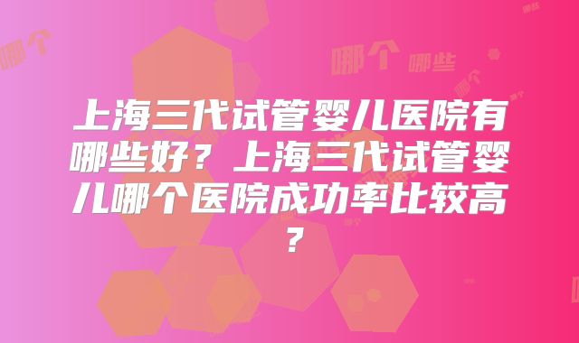 上海三代试管婴儿医院有哪些好?上海三代试管婴儿哪个医院成功率比较高?