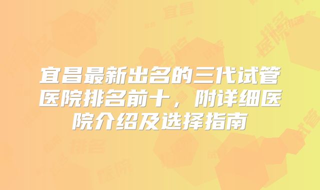 宜昌最新出名的三代试管医院排名前十,附详细医院介绍及选择指南