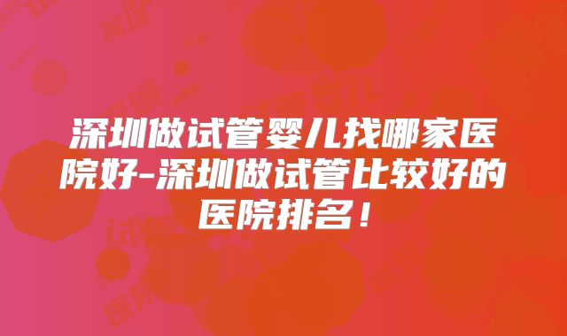 深圳做试管婴儿找哪家医院好-深圳做试管比较好的医院排名!