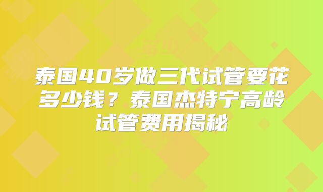 泰国40岁做三代试管要花多少钱?泰国杰特宁高龄试管费用揭秘