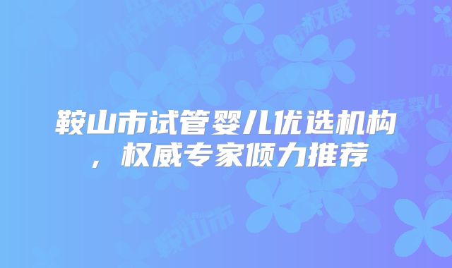 鞍山市试管婴儿优选机构,权威专家倾力推荐