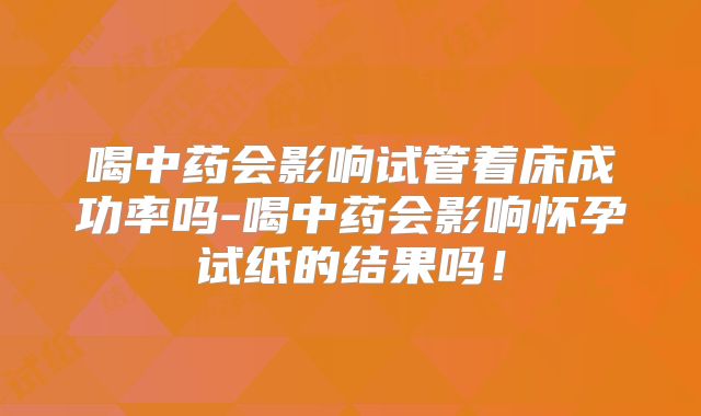 喝中药会影响试管着床成功率吗-喝中药会影响怀孕试纸的结果吗!