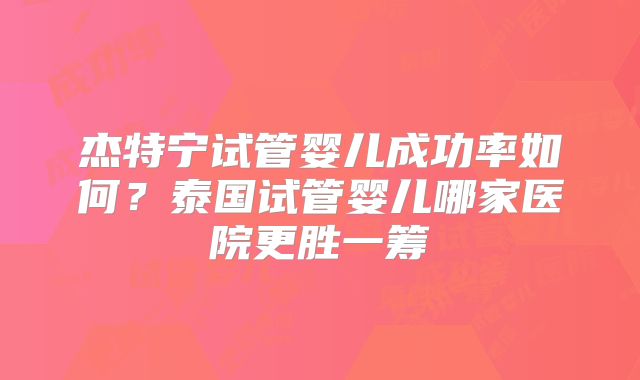 杰特宁试管婴儿成功率如何?泰国试管婴儿哪家医院更胜一筹