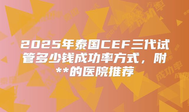 2025年泰国CEF三代试管多少钱成功率方式,附**的医院推荐