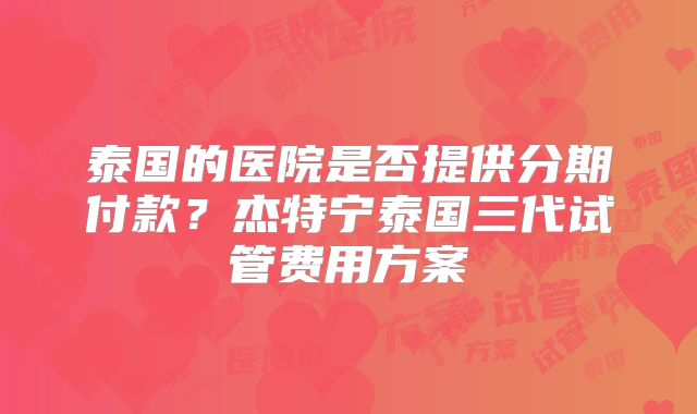 泰国的医院是否提供分期付款?杰特宁泰国三代试管费用方案