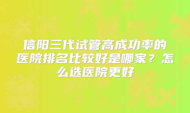 信阳三代试管高成功率的医院排名比较好是哪家?怎么选医院更好
