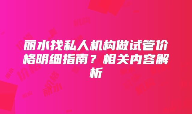 丽水找私人机构做试管价格明细指南？相关内容解析