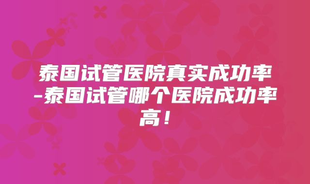 泰国试管医院真实成功率-泰国试管哪个医院成功率高！
