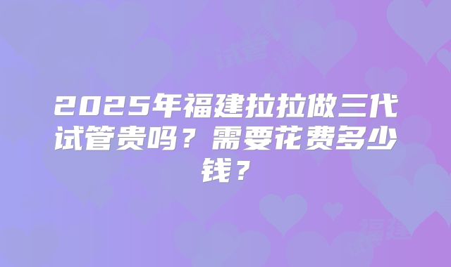 2025年福建拉拉做三代试管贵吗?需要花费多少钱?